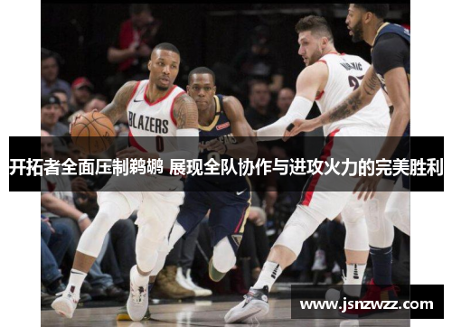 开拓者全面压制鹈鹕 展现全队协作与进攻火力的完美胜利